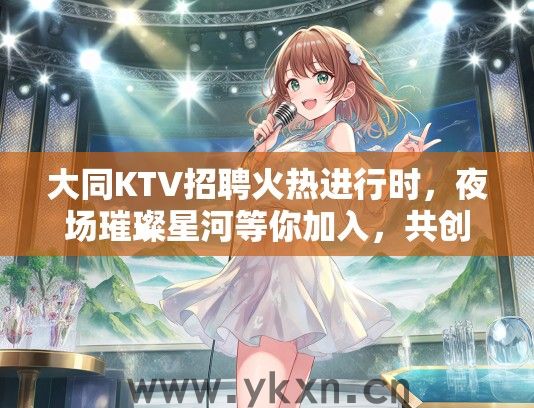 大同KTV招聘火热进行时,夜场璀璨星河等你加入,共创辉煌未来! 大同KTV招聘火热进行时,夜场璀璨星河等你加入,共创辉煌未来!